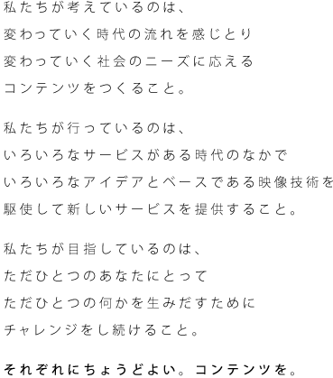 私たちが考えているのは、変わっていく時代の流れを感じとり変わっていく社会のニーズに応えるコンテンツをつくること。私たちが行っているのは、
いろいろなサービスがある時代のなかでいろいろなアイデアとベースである映像技術を駆使して新しいサービスを提供すること。私たちが目指しているのは、ただひとつのあなたにとってただひとつの何かを生みだすためにチャレンジをし続けること。それぞれにちょうどよい。コンテンツを。