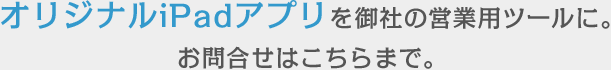 オリジナルiPadアプリを御社の営業用ツールに。お問合せはこちらまで。