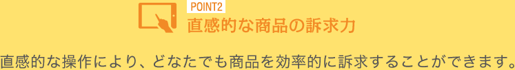 直感的な操作により、どなたでも商品を効率的に訴求することができます。