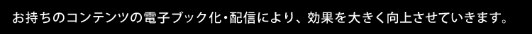 お持ちのコンテンツの電子ブック化・配信により、効果を大きく向上させていきます。