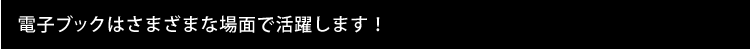 電子ブックはさまざまな場面で活躍します！